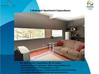 2 Bedroom Apartment Copacabana
Rua Saint Roman, Copacabana, Rio de Janeiro.
- Located in the heart Copacabana. 50m2 accommodation area.
- Close to Sport Venue: Fort Copacabana; 1,1 KM.
- Can accommodate 4 people, complete apartment in secured building.
- The building offers great facilities to relax and work spaces.
 