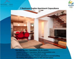 2 Bedroom Duplex Apartment Copacabana
Rua Saint Roman, Copacabana, Rio de Janeiro.
- Located in the heart Copacabana. 80m2 accommodation area.
- Close to Sport Venue: Fort Copacabana; 1,1 KM.
- Can accommodate 4 people, complete apartment in secured building.
- The building offers great facilities to relax and work spaces.
 