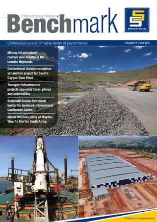 A| Benchmark Volume 15 | May 2016 |
Continuous pursuit of higher levels of performance VOLUME 15 | MAY 2016
Mining Infrastructure
reaches new heights in the
Lesotho Highlands
.........................................................
Geotechnical division completes
yet another project for Sasol’s
Oxygen Train Plant
.........................................................
Transport Infrastructure
projects spanning trains, planes
and automobiles
.........................................................
Stefanutti Stocks Swaziland
builds the landmark International
Conference Centre
.........................................................
Müller Verpress piling at Maydon
Wharf a ﬁrst for South Africa
A Stefanutti Stocks Publication
Benchm
 