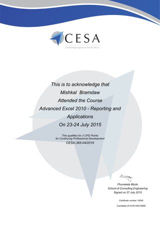 This is to acknowledge that
Mishkal Bramdaw
Attended the Course
Advanced Excel 2010 - Reporting and
Applications
On 23-24 July 2015
This qualifies for 2 CPD Points
for Continuing Professional Development
CESA-365-04/2016
Phumelele Mzolo
School of Consulting Engineering
Signed on 27 July 2015
Certificate number 18364
Candidate ID 9105140219088
 