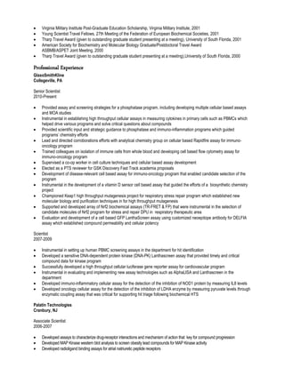  Virginia Military Institute Post-Graduate Education Scholarship, Virginia Military Institute, 2001
 Young Scientist Travel Fellows, 27th Meeting of the Federation of European Biochemical Societies, 2001
 Tharp Travel Award (given to outstanding graduate student presenting at a meeting), University of South Florida, 2001
 American Society for Biochemistry and Molecular Biology Graduate/Postdoctoral Travel Award
ASBMB/ASPET Joint Meeting, 2000
 Tharp Travel Award (given to outstanding graduate student presenting at a meeting),University of South Florida, 2000
Professional Experience
GlaxoSmithKline
Collegeville, PA
Senior Scientist
2010-Present
 Provided assay and screening strategies for a phosphatase program, including developing multiple cellular based assays
and MOA studies
 Instrumental in establishing high throughput cellular assays in measuring cytokines in primary cells such as PBMCs which
helped drive various programs and solve critical questions about compounds
 Provided scientific input and strategic guidance to phosphatase and immuno-inflammation programs which guided
programs’ chemistry efforts
 Lead and directed corroborations efforts with analytical chemistry group on cellular based Rapidfire assay for immuno-
oncology program
 Trained colleagues on isolation of immune cells from whole blood and developing cell based flow cytometry assay for
immuno-oncology program
 Supervised a co-op worker in cell culture techniques and cellular based assay development
 Elected as a PTS reviewer for GSK Discovery Fast Track academia proposals
 Development of disease-relevant cell based assay for immuno-oncology program that enabled candidate selection of the
program
 Instrumental in the development of a vitamin D sensor cell based assay that guided the efforts of a biosynthetic chemistry
project
 Championed Keap1 high throughput mutagenesis project for respiratory stress repair program which established new
molecular biology and purification techniques in for high throughput mutagenesis
 Supported and developed array of Nrf2 biochemical assays (TR-FRET & FP) that were instrumental in the selection of
candidate molecules of Nrf2 program for stress and repair DPU in respiratory therapeutic area
 Evaluation and development of a cell based GFP LanthaScreen assay using customized neoepitope antibody for DELFIA
assay which established compound permeability and cellular potency
Scientist
2007-2009
 Instrumental in setting up human PBMC screening assays in the department for hit identification
 Developed a sensitive DNA-dependent protein kinase (DNA-PK) Lanthascreen assay that provided timely and critical
compound data for kinase program
 Successfully developed a high throughput cellular luciferase gene reporter assay for cardiovascular program
 Instrumental in evaluating and implementing new assay technologies such as AlphaLISA and Lanthascreen in the
department
 Developed immuno-inflammatory cellular assay for the detection of the inhibition of NOD1 protein by measuring IL8 levels
 Developed oncology cellular assay for the detection of the inhibition of LDHA enzyme by measuring pyruvate levels through
enzymatic coupling assay that was critical for supporting hit triage following biochemical HTS
Palatin Technologies
Cranbury, NJ
Associate Scientist
2006-2007
 Developed assays to characterize drug-receptor interactions and mechanism of action that key for compound progression
 Developed MAP Kinase western blot analysis to screen obesity lead compounds for MAP Kinase activity
 Developed radioligand binding assays for atrial natriuretic peptide receptors
 