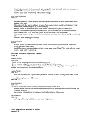  Characterized species selectivity of lead compounds by developing cellular functional assays for cardiac heart failure program.
 Quantified cGMP levels in animal plasma for cardiac heart failure program
 Presented data at weekly group meetings and journal club meetings
Senior Research Associate
2004-2006
 Melanocortin receptor drug screening and assay development for obesity, cachexia and sexual dysfunction programs through
radioligand binding assays
 Melanocortin receptor drug screening and assay development for obesity, cachexia and sexual dysfunction programs through
receptor cellular functional assays (HTRF, ELISA and Flash Plates)
 Developed, validated and performed radioligand binding assays to screen compounds against dopamine receptors
 Developed PAMPA assay to determine permeability of obesity lead compounds through various phospholipid layers
 Looked at displacement of 125I NDP-MSH against obesity compounds in rat brain through autoradiography
 Maintain obesity melanocortin compound functional screening database that included data from both low and high receptor density
levels
 Presentation of data at weekly group meetings
Research Associate
2002-2004
 Developed, validated and performed radioligand binding assays to screen compounds against melanocortin, bombesin and
calcitonin gene-related peptide receptors
 Quantified Bremelanotide (erectile dysfunction drug) levels in animal plasma through RIA and SPA for erectile dysfunction program
 Presented data at weekly group meetings
University of South Florida Department of Chemistry
Tampa, FL
Research Assistant
1999 – 2002
 Purified enzyme, acyl-CoA:glycine N-acyltransferase from bovine liver
 Cloned, expressed and purified recombinant enzyme, acyl-CoA:glycine N-acyltransferase
 Developed reversed phase HP liquid chromatography to monitor conversion of N-fatty acylglycines to primary fatty acid
amides by peptidylglycine-alpha-amidating monooxygenase
Teaching Assistant
1999 - 2002
 Taught Basic Biochemistry lab, Organic Chemistry I, General Chemistry I and II labs to undergraduate college students
Duquesne University Department of Chemistry
Pittsburgh, PA*
Research Assistant
1998 - 1999
*Left graduate program at Duquesne University when mentor took a faculty position at USF
 Developed reversed phase HP liquid chromatography separation protocols for the separation of N-fatty acylglycines and
primary fatty acid amides
 Learned various molecular biology techniques when studying the mechanism of transposons
Teaching Assistant
1998 - 1999
 Taught Organic Chemistry I and II labs to undergraduate college students.
Virginia Military Institute Department of Chemistry
Lexington, VA
 