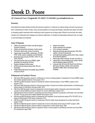 Derek D. Poore
107 Crestwood Court | Douglassville, PA 19518 | 717-449-9520 | pooreder@hotmail.com
Summary
Accomplished and highly talented scientist with extensive experience in molecular and cellular biology and early drug discovery.
Keen understanding of cellular models, various screening platforms and assay technologies. Dedicated team player committed
to managing projects impeccably while contributing to team programs and company goals. Effective communicator who easily
interfaces and collaborates with colleagues and external collaborators. A versatile and dependable professional who can adapt
to new technologies and disciplines.
Areas of Expertise
 Cellular and biochemical medium and high throughput
compound screening
 Cellular and biochemical mechanism of action assays
 Phenotypic cellular assay compound screening
 Cellular assay formats (MSD, LanthaScreen, TR-FRET,
HTRF, ELISA, reporter, proliferation and ALPHALISA)
 Biochemical assay formats (TR-FRET, HTRF, FP, and
FLINT, DELFIA)
 Cell culture (primary cells such as PBMCs, stable,
transfected and transduced cell lines)
 Receptor radioligand binding assays
 GPCR functional screening assays (EIA, SPA and
FlashPlate)
 Parallel Artificial Membrane Permeability Assay (PAMPA)
compound screens
 Western blot analysis
 Protein expression and purification
 HPLC compound separation
 Molecular techniques (gel electrophoresis, PCR, DNA
isolation, cloning and sequencing)
 Automated liquid handling systems (Echo, Bravo, Quadra
96 and Biomek 2000/FX)
 Plate readers (MSD, Pherastar, Envision and ViewLux)
 Upload data to internal databases and maintain relevant
internal databases (Abase and KATE)
 Computer skills: MS Excel, MS Power Point, MS Word,
MS Access, Windows, Spotifre, Prism GraphPad,
SigmaPlot, OR&M, Helium and literature search
(PubMed)
Professional and Academic Honors
 GSK Silver R&D Recognition Award for contributions to immuno-oncology program in development of human PBMC assays
that enabled candidate selection of the program, 2014.
 GSK Bronze R&D Recognition Award for development cellular functional assays in human PBMC’s support to Sirt1
program, 2014.
 GSK Silver R&D Recognition Award for championing key ideas, innovative and creative experimentation on developing key
cellular assays for biosynthetic chemistry project, 2012.
 GSK Silver R&D Recognition Award for development of high throughput cellular mechanistic assay that demonstrated
compound cell permeability and potent inhibitors for immuno-inflammation program, 2011.
 GSK Exceptional Science Award for outstanding and instrumental contributions to generation of Nrf-Keap1 and Cul3-Keap1
TR-FRET, two key assay which helped establish Nrf2 program, 2010.
 GSK Bronze R&D Recognition Award for development and implication of key biochemical assays (FP & TR-FRET) for hit
triage and MOA studies of Nrf2-Keap1 interactions, 2010.
 GSK Bronze R&D Recognition Award for contributing to DELFIA cellular assay development for cardiac heart failure
program, 2009.
 GSK Bronze R&D Recognition Award for development of robust 1536 cellular based assay for NOD1 program, 2009.
 GSK Bronze R&D Recognition Award for efforts in development of LDHA cellular assay, 2009.
 GSK Bronze R&D Recognition Award for significant impact on kinase program by developing a sensitive and robust DNA-
PK LanthaScreen assay, 2008.
 