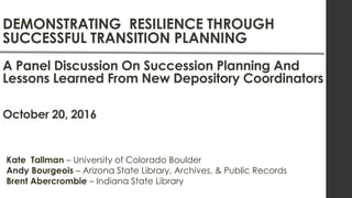 DEMONSTRATING RESILIENCE THROUGH
SUCCESSFUL TRANSITION PLANNING
A Panel Discussion On Succession Planning And
Lessons Learned From New Depository Coordinators
October 20, 2016
Kate Tallman – University of Colorado Boulder
Andy Bourgeois – Arizona State Library, Archives, & Public Records
Brent Abercrombie – Indiana State Library
 