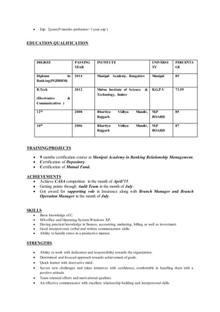  Exp: 2years(9 months probation+ 1 year exp )
EDUCATION QUALIFICATION
TRAINING/PROJECTS
 9 months certification course at Manipal Academy in Banking Relationship Management.
 Certification of Depository.
 Certification of Mutual Fund.
ACHIEVEMENTS
 Achieve CASA competition in the month of April’15.
 Getting points through Audit Team in the month of July.
 Got award for supporting role in Insurance along with Branch Manager and Branch
Operation Manager in the month of July.
SKILLS
 Basic knowledge of C.
 MS-office and Operating System-Windows XP.
 Having practical knowledge in finance, accounting, marketing, billing as well as investment.
 Good interpersonal, verbal and written communication skills.
 Ability to handle stress in a productive manner.
STRENGTHS
 Ability to work with dedication and responsibility towards the organization.
 Determined and focused approach towards achievement of goals.
 Quick learner with innovative mind.
 Savors new challenges and takes initiatives with confidence, comfortable in handling them with a
positive attitude.
 Team oriented efforts and motivational qualities.
 An effective communicator with excellent relationship building and interpersonal skills.
DEGREE PASSING
YEAR
INSTITUTE UNIVERSI
TY
PERCENTA
GE
Diploma In
Banking(PGDBRM)
2014 Manipal Academy, Bangalore Manipal 85
B.Tech
(Electronics &
Communication )
2012 Malwa Institute of Science &
Technology, Indore
R.G.P.V 73.59
12th 2008 Bhartiya Vidhya Mandir,
Rajgarh
M.P
BOARD
85
10th 2006 Bhartiya Vidhya Mandir,
Rajgarh
M.P
BOARD
87
 