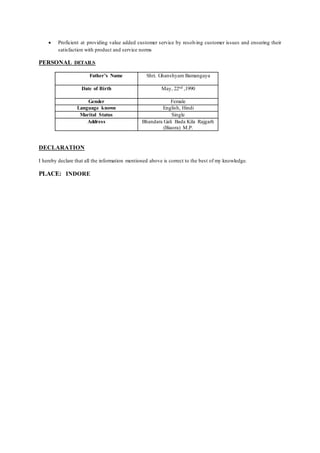  Proficient at providing value added customer service by resolving customer issues and ensuring their
satisfaction with product and service norms
PERSONAL DETAILS
Father’s Name Shri. Ghanshyam Bamangaya
Date of Birth May, 22nd ,1990
Gender Female
Language known English, Hindi
Marital Status Single
Address Bhandara Gali Bada Kila Rajgarh
(Biaora) M.P.
DECLARATION
I hereby declare that all the information mentioned above is correct to the best of my knowledge.
PLACE: INDORE
 