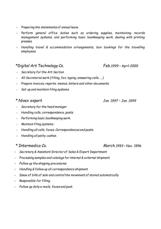 - Preparing the statements of annual leave.
- Perform general office duties such as ordering supplies, maintaining records
management systems, and performing basic bookkeeping work, dealing with printing
presses.
- Handling travel & accommodation arrangements, taxi bookings for the travelling
employees.
*Digital Art Technology Co. Feb.1999 – April 2000
- Secretary for the Art Section
- All Secretarial work (filling, fax, typing, answering calls……)
- Prepare invoices, reports, memos, letters and other documents.
- Set up and maintain filing systems.
* Nivex export Jan. 1997 – Jan .1999
- Secretary for the head manager
- Handling calls, correspondence, posts.
- Performing basic bookkeeping work.
- Maintain filing systems .
- Handling all calls, faxes. Correspondences and posts.
- Handling all petty cashes.
* Intermedica Co. March.1993 – Nov. 1996
- Secretary & Assistant Director of Sales & Export Department
- Processing samples and catalogs for internal & external shipment
- Follow up the shipping procedures
- Handling & follow up all correspondence shipment
- Issue of bills of sale and control the movement of stored automatically
- Responsible for filling.
- Follow up daily e-mails, faxes and post.
 