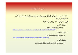 ‫اﻟﻌﻤﻠﯿﺎت‬ ‫ﻣﺤﻮر‬
‫ال‬ ‫ﻋﻣل‬ ‫وﯾﺗﻣﺣور‬ ‫ﯾﺳﺗﻧد‬LIMS‫ﻛﺎن‬ ًّ‫ﺎ‬‫اﯾ‬ ،‫ﻋﯾﻧﺔ‬ ‫ﻧوع‬ ‫ﺑﻛل‬ ‫ﺧﺎص‬ ‫رﻣز‬ ‫وﺟود‬ ‫ﻓﻲ‬
‫ﻧوﻋﮭﺎ‬ ‫او‬ ‫ﻣﺻدرھﺎ‬
‫ﺗﻌرﯾف‬‫ﻧوع‬ ‫ﺑﻛل‬ ‫اﻟﺧﺎص‬ ‫اﻟرﻣز‬‫ﻋﯾﻧﺔ‬
•‫اﻟﻐذاء‬ ‫ﻋﯾﻧﺎت‬
–Codex Food Categories
GSFA Online : http://www.codexalimentarius.net/gsfaonline/foods/index.html?id=252#cat252
•‫اﻟﻣﯾﺎة‬ ‫ﻋﯾﻧﺎت‬
–USGS Water Resources
http://waterdata.usgs.gov/nwis/qwdata?codes_table26_help#72005
•‫اﻟﮭواء‬ ‫ﻋﯾﻧﺎت‬
–Automated bar coding of air samples
3
 