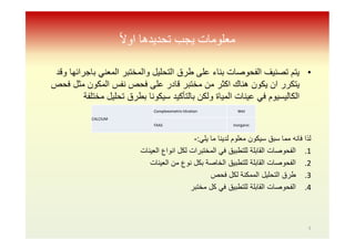 ً‫ﻻ‬‫او‬ ‫ﺗﺤﺪﯾﺪھﺎ‬ ‫ﯾﺠﺐ‬ ‫ﻣﻌﻠﻮﻣﺎت‬
•‫وﻗد‬ ‫ﺑﺎﺟراﺋﮭﺎ‬ ‫اﻟﻣﻌﻧﻲ‬ ‫واﻟﻣﺧﺗﺑر‬ ‫اﻟﺗﺣﻠﯾل‬ ‫طرق‬ ‫ﻋﻠﻰ‬ ‫ﺑﻧﺎء‬ ‫اﻟﻔﺣوﺻﺎت‬ ‫ﺗﺻﻧﯾف‬ ‫ﯾﺗم‬
‫ﻓﺣص‬ ‫ﻣﺛل‬ ‫اﻟﻣﻛون‬ ‫ﻧﻔس‬ ‫ﻓﺣص‬ ‫ﻋﻠﻰ‬ ‫ﻗﺎدر‬ ‫ﻣﺧﺗﺑر‬ ‫ﻣن‬ ‫اﻛﺛر‬ ‫ھﻧﺎك‬ ‫ﯾﻛون‬ ‫ان‬ ‫ﯾﺗﻛرر‬
‫ﻣﺧﺗﻠﻔﺔ‬ ‫ﺗﺣﻠﯾل‬ ‫ﺑطرق‬ ‫ﺳﯾﻛوﻧﺎ‬ ‫ﺑﺎﻟﺗﺄﻛﯾد‬ ‫وﻟﻛن‬ ‫اﻟﻣﯾﺎة‬ ‫ﻋﯾﻧﺎت‬ ‫ﻓﻲ‬ ‫اﻟﻛﺎﻟﯾﺳﯾوم‬
‫ﯾﻠﻲ‬ ‫ﻣﺎ‬ ‫ﻟدﯾﻧﺎ‬ ‫ﻣﻌﻠوم‬ ‫ﺳﯾﻛون‬ ‫ﺳﺑق‬ ‫ﻣﻣﺎ‬ ‫ﻓﺎﻧﮫ‬ ‫ﻟذا‬:-
.1‫اﻟﻌﯾﻧﺎت‬ ‫اﻧواع‬ ‫ﻟﻛل‬ ‫اﻟﻣﺧﺗﺑرات‬ ‫ﻓﻲ‬ ‫ﻟﻠﺗطﺑﯾق‬ ‫اﻟﻘﺎﺑﻠﺔ‬ ‫اﻟﻔﺣوﺻﺎت‬
.2‫اﻟﻌﯾﻧﺎت‬ ‫ﻣن‬ ‫ﻧوع‬ ‫ﺑﻛل‬ ‫اﻟﺧﺎﺻﺔ‬ ‫ﻟﻠﺗطﺑﯾق‬ ‫اﻟﻘﺎﺑﻠﺔ‬ ‫اﻟﻔﺣوﺻﺎت‬
.3‫ﻓﺣص‬ ‫ﻟﻛل‬ ‫اﻟﻣﻣﻛﻧﺔ‬ ‫اﻟﺗﺣﻠﯾل‬ ‫طرق‬
.4‫ﻣﺧﺗﺑر‬ ‫ﻛل‬ ‫ﻓﻲ‬ ‫ﻟﻠﺗطﺑﯾق‬ ‫اﻟﻘﺎﺑﻠﺔ‬ ‫اﻟﻔﺣوﺻﺎت‬
CALCIUM
Complexometrictitration Wet
FAAS Inorganic
5
 