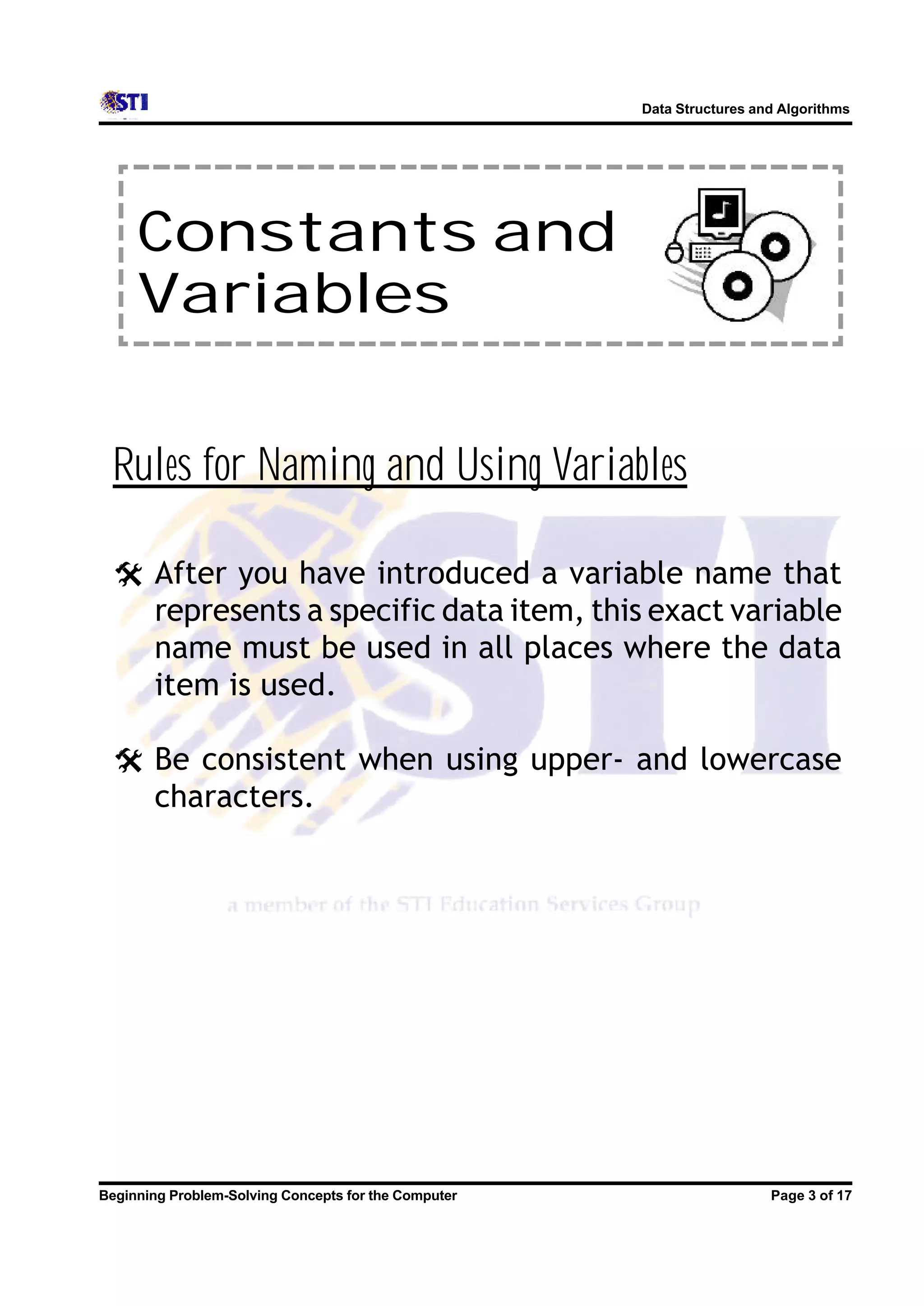 Data Structures and Algorithms Constants and Variables Rules for Naming and Using Variables @ After you have introduced a variable name that represents a specific data item, this exact variable name must be used in all places where the data item is used. @ Be consistent when using upper- and lowercase characters. Beginning Problem-Solving Concepts for the Computer Page 3 of 17 