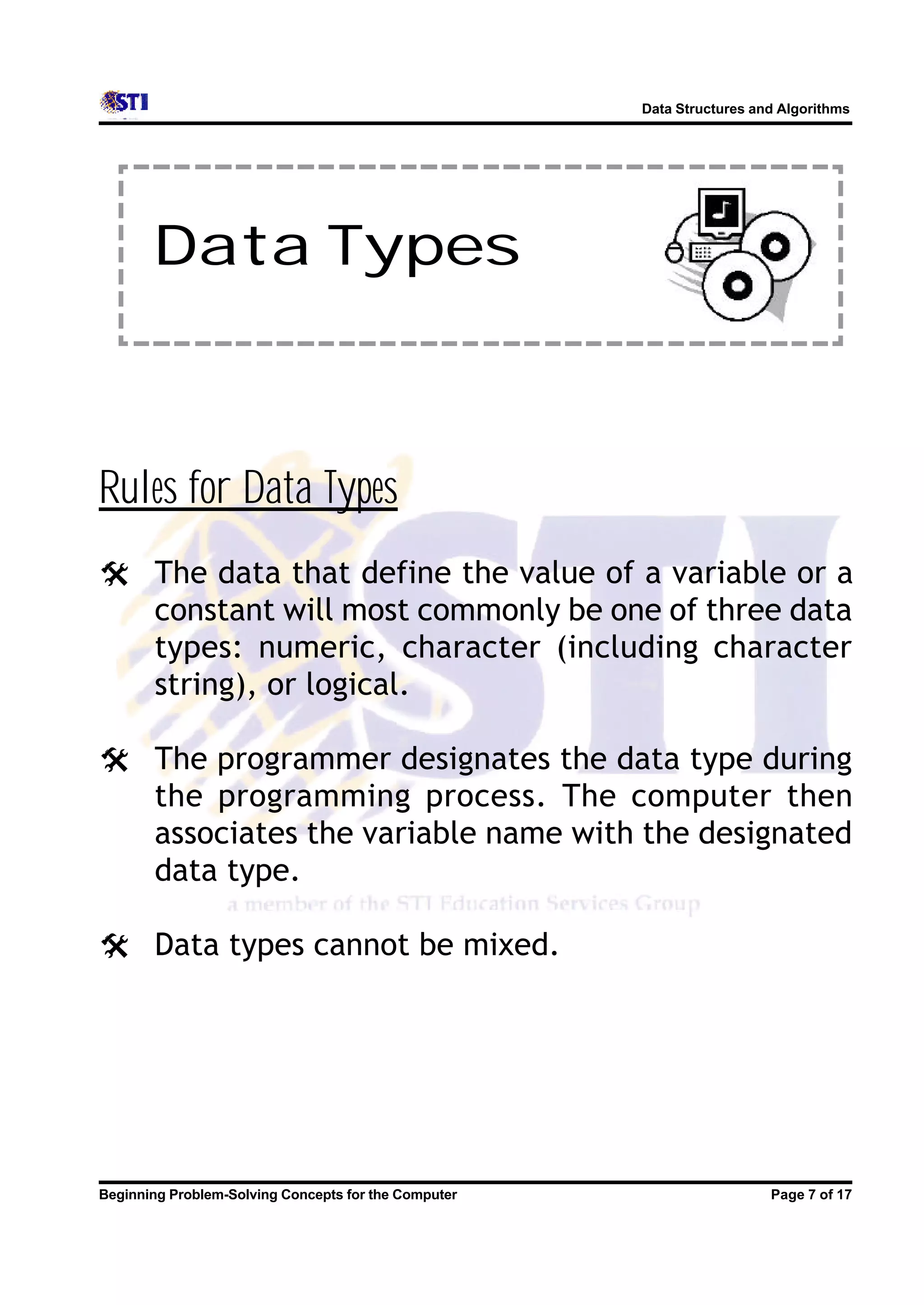 Data Structures and Algorithms Data Types Rules for Data Types @ The data that define the value of a variable or a constant will most commonly be one of three data types: numeric, character (including character string), or logical. @ The programmer designates the data type during the programming process. The computer then associates the variable name with the designated data type. @ Data types cannot be mixed. Beginning Problem-Solving Concepts for the Computer Page 7 of 17 