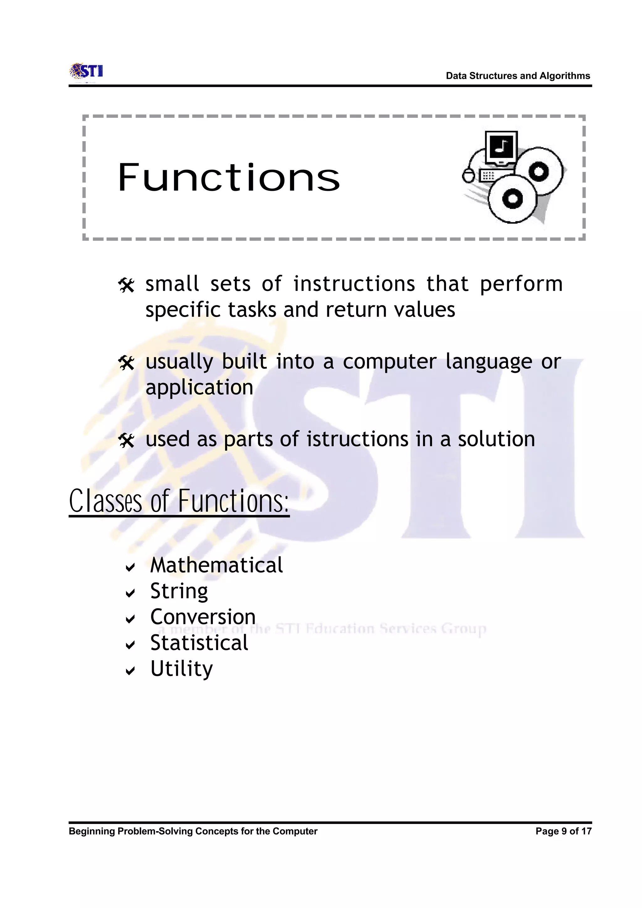 Data Structures and Algorithms Functions @ small sets of instructions that perform specific tasks and return values @ usually built into a computer language or application @ used as parts of istructions in a solution Classes of Functions: a Mathematical a String a Conversion a Statistical a Utility Beginning Problem-Solving Concepts for the Computer Page 9 of 17 