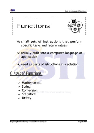 Data Structures and Algorithms




         Functions

         @ small sets of instructions that perform
               specific tasks and return values

         @ usually built into a computer language or
               application

         @ used as parts of istructions in a solution


Classes of Functions:
          a     Mathematical
          a     String
          a     Conversion
          a     Statistical
          a     Utility




Beginning Problem-Solving Concepts for the Computer                     Page 9 of 17
 