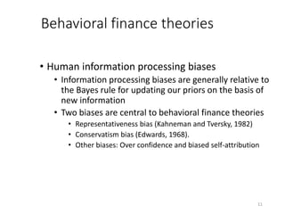 11
Behavioral finance theories
• Human information processing biases
• Information processing biases are generally relative to
the Bayes rule for updating our priors on the basis of
new information
• Two biases are central to behavioral finance theories
• Representativeness bias (Kahneman and Tversky, 1982)
• Conservatism bias (Edwards, 1968).
• Other biases: Over confidence and biased self-attribution
 
