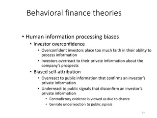 14
Behavioral finance theories
• Human information processing biases
• Investor overconfidence
• Overconfident investors place too much faith in their ability to
process information
• Investors overreact to their private information about the
company’s prospects
• Biased self-attribution
• Overreact to public information that confirms an investor’s
private information
• Underreact to public signals that disconfirm an investor’s
private information
• Contradictory evidence is viewed as due to chance
• Genrate underreaction to public signals
 