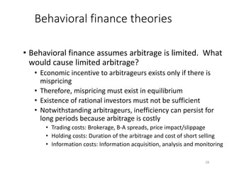 18
Behavioral finance theories
• Behavioral finance assumes arbitrage is limited. What
would cause limited arbitrage?
• Economic incentive to arbitrageurs exists only if there is
mispricing
• Therefore, mispricing must exist in equilibrium
• Existence of rational investors must not be sufficient
• Notwithstanding arbitrageurs, inefficiency can persist for
long periods because arbitrage is costly
• Trading costs: Brokerage, B-A spreads, price impact/slippage
• Holding costs: Duration of the arbitrage and cost of short selling
• Information costs: Information acquisition, analysis and monitoring
 