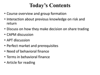 Today’s Contents
• Course overview and group formation
• Interaction about previous knowledge on risk and
return
• Discuss on how they make decision on share trading
• CAPM discussion
• APT discussion
• Perfect market and prerequisites
• Need of behavioral finance
• Terms in behavioral finance
• Article for reading
 