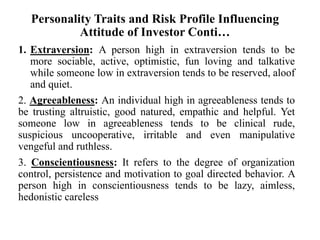 Personality Traits and Risk Profile Influencing
Attitude of Investor Conti…
1. Extraversion: A person high in extraversion tends to be
more sociable, active, optimistic, fun loving and talkative
while someone low in extraversion tends to be reserved, aloof
and quiet.
2. Agreeableness: An individual high in agreeableness tends to
be trusting altruistic, good natured, empathic and helpful. Yet
someone low in agreeableness tends to be clinical rude,
suspicious uncooperative, irritable and even manipulative
vengeful and ruthless.
3. Conscientiousness: It refers to the degree of organization
control, persistence and motivation to goal directed behavior. A
person high in conscientiousness tends to be lazy, aimless,
hedonistic careless
 