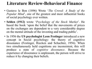 Literature Review-Behavioral Finance
• Gustave le Bon (1896) Wrote ‘The Crowd: A Study of the
Popular Mind’, one of the greatest and most influential books
of social psychology ever written.
• Selden (1912) wrote ‘Psychology of the Stock Market’. He
based the book ‘upon the belief that the movements of prices
on the exchanges are dependent to a very considerable degree
on the mental attitude of the investing and trading public’.
• In 1956 the US psychologist Leon Festinger introduced a new
concept in Social psychology: the theory of cognitive
dissonance (Festinger, Riecken and Schachter, 1956). When
two simultaneously held cognitions are inconsistent, this will
produce a state of cognitive dissonance. Because the
experience of dissonance is unpleasant, the person will strive to
reduce it by changing their beliefs.
 