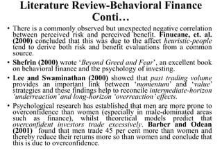 Literature Review-Behavioral Finance
Conti…
• There is a commonly observed but unexpected negative correlation
between perceived risk and perceived benefit. Finucane, et. al.
(2000) concluded that this was due to the affect heuristic-people
tend to derive both risk and benefit evaluations from a common
source.
• Shefrin (2000) wrote ‘Beyond Greed and Fear’, an excellent book
on behavioral finance and the psychology of investing.
• Lee and Swaminathan (2000) showed that past trading volume
provides an important link between ‘momentum’ and ‘value’
strategies and these findings help to reconcile intermediate-horizon
‘underreaction’and long-horizon ‘overreaction’effects.
• Psychological research has established that men are more prone to
overconfidence than women (especially in male-dominated areas
such as finance), whilst theoretical models predict that
overconfident investors trade excessively. Barber and Odean
(2001) found that men trade 45 per cent more than women and
thereby reduce their returns more so than women and conclude that
this is due to overconfidence.
 