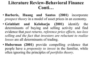 Literature Review-Behavioral Finance
Conti…
• Barberis, Huang and Santos (2001) incorporate
prospect theory in a model of asset prices in an economy.
• Grinblatt and Keloharju (2001) identify the
determinants of buying and selling activity and find
evidence that past returns, reference price effects, tax-loss
selling and the fact that investors are reluctant to realize
losses are all determinants of trading.
• Huberman (2001) provide compelling evidence that
people have a propensity to invest in the familiar, while
often ignoring the principles of portfolio theory.
 