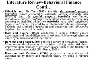 Literature Review-Behavioral Finance
Conti…
• Gilovich and Griffin (2002) identify six general purpose
heuristics (affect, availability, causality, fluency, similarity, and
surprise) and six special purpose heuristics (attribution,
substitution, outrage, prototype, recognition, choosing by liking and
choosing by default), whilst two heuristics have been superseded
(representativeness (replaced by attribution-substitution (prototype
heuristic and similarity heuristic)) and anchoring and adjustment
(replaced by the affect heuristic).
• Holt and Laury (2002) conducted a simple lottery choice
experiment and found differences in risk aversion between behavior
under hypothetical and real incentives.
• Barberis and Thaler (2003) publish a survey of behavioral finance.
More recent developments in decision making under risk have
improved upon cumulative prospect theory, such as the transfer of
attention exchange model (Birnbaum, 2008).
• Harrison and Rutstrom (2009) proposed a reconciliation of
expected utility theory and prospect theory by using a mixture
model.
 