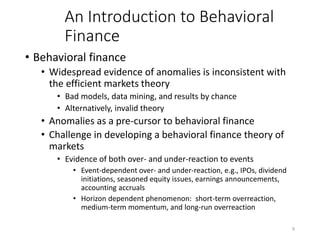 9
An Introduction to Behavioral
Finance
• Behavioral finance
• Widespread evidence of anomalies is inconsistent with
the efficient markets theory
• Bad models, data mining, and results by chance
• Alternatively, invalid theory
• Anomalies as a pre-cursor to behavioral finance
• Challenge in developing a behavioral finance theory of
markets
• Evidence of both over- and under-reaction to events
• Event-dependent over- and under-reaction, e.g., IPOs, dividend
initiations, seasoned equity issues, earnings announcements,
accounting accruals
• Horizon dependent phenomenon: short-term overreaction,
medium-term momentum, and long-run overreaction
 