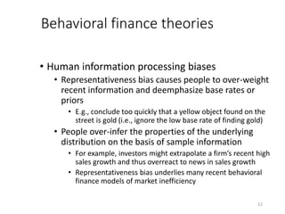 12
Behavioral finance theories
• Human information processing biases
• Representativeness bias causes people to over-weight
recent information and deemphasize base rates or
priors
• E.g., conclude too quickly that a yellow object found on the
street is gold (i.e., ignore the low base rate of finding gold)
• People over-infer the properties of the underlying
distribution on the basis of sample information
• For example, investors might extrapolate a firm’s recent high
sales growth and thus overreact to news in sales growth
• Representativeness bias underlies many recent behavioral
finance models of market inefficiency
 