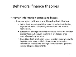 15
Behavioral finance theories
• Human information processing biases
• Investor overconfidence and biased self-attribution
• In the short run, overconfidence and biased self-attribution
together result in a continuing overreaction that induces
momentum.
• Subsequent earnings outcomes eventually reveal the investor
overconfidence, however, resulting in predictable price
reversals over long horizons.
• Since biased self-attribution causes investors to down play the
importance of some publicly disseminated information,
information releases like earnings announcements generate
incomplete price adjustments.
 