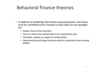16
Behavioral finance theories
• In addition to exhibiting information-processing biases, the biases
must be correlated across investors so that they are not averaged
out
• People share similar heuristics
• Focus on those that worked well in our evolutionary past
• Therefore, people are subject to similar biases
• Experimental psychology literature confirms systematic biases among
people
 