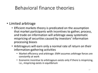 17
Behavioral finance theories
• Limited arbitrage
• Efficient markets theory is predicated on the assumption
that market participants with incentives to gather, process,
and trade on information will arbitrage away systematic
mispricing of securities caused by investors’ information
processing biases
• Arbitrageurs will earn only a normal rate of return on their
information-gathering activities
• Market efficiency and arbitrage: EMH assumes arbitrage forces are
constantly at work
• Economic incentive to arbitrageurs exists only if there is mispricing,
i.e., mispricing exists in equilibrium
 