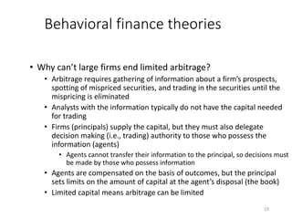 19
Behavioral finance theories
• Why can’t large firms end limited arbitrage?
• Arbitrage requires gathering of information about a firm’s prospects,
spotting of mispriced securities, and trading in the securities until the
mispricing is eliminated
• Analysts with the information typically do not have the capital needed
for trading
• Firms (principals) supply the capital, but they must also delegate
decision making (i.e., trading) authority to those who possess the
information (agents)
• Agents cannot transfer their information to the principal, so decisions must
be made by those who possess information
• Agents are compensated on the basis of outcomes, but the principal
sets limits on the amount of capital at the agent’s disposal (the book)
• Limited capital means arbitrage can be limited
 
