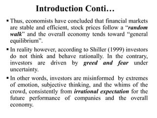 Introduction Conti…
 Thus, economists have concluded that financial markets
are stable and efficient, stock prices follow a “random
walk” and the overall economy tends toward “general
equilibrium”.
 In reality however, according to Shiller (1999) investors
do not think and behave rationally. In the contrary,
investors are driven by greed and fear under
uncertainty.
 In other words, investors are misinformed by extremes
of emotion, subjective thinking, and the whims of the
crowd, consistently from irrational expectation for the
future performance of companies and the overall
economy.
 