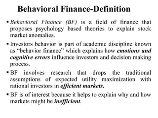 Behavioral Finance-Definition
 Behavioral Finance (BF) is a field of finance that
proposes psychology based theories to explain stock
market anomalies.
 Investors behavior is part of academic discipline known
as “behavior finance” which explains how emotions and
cognitive errors influence investors and decision making
process.
 BF involves research that drops the traditional
assumptions of expected utility maximization with
rational investors in efficient markets.
 BF is of interest because it helps to explain why and how
markets might be inefficient.
 