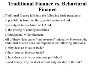 Traditional Finance vs. Behavioral
Finance
o Traditional finance falls into the following basic paradigms:
a) portfolio is based on the expected return and risk,
b) is subject to risk based on CAPM,
c) the pricing of contingent claims,
d) Modigliani-Miller theorem.
o All of these ideas came from investors’ rationality. However, the
traditional finance does not respond to the following questions:
a) why does an investor trade?
b) how does an investor trade?
c) how does an investor compose portfolios?
d) and finally, why do stock returns vary not due to the risk?
 