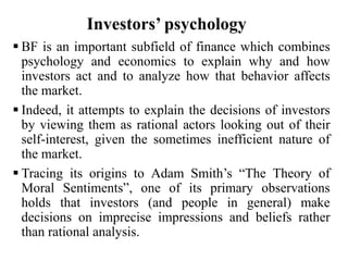 Investors’ psychology
 BF is an important subfield of finance which combines
psychology and economics to explain why and how
investors act and to analyze how that behavior affects
the market.
 Indeed, it attempts to explain the decisions of investors
by viewing them as rational actors looking out of their
self-interest, given the sometimes inefficient nature of
the market.
 Tracing its origins to Adam Smith’s “The Theory of
Moral Sentiments”, one of its primary observations
holds that investors (and people in general) make
decisions on imprecise impressions and beliefs rather
than rational analysis.
 