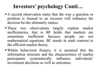 Investors’ psychology Conti…
 A second observation states that the way a question or
problem is framed to an investor will influence the
decision he/she ultimately makes.
 These two observations largely explain market
inefficiencies, that is BF holds that markets are
sometimes inefficient because people are not
mathematical equations. BF stands in stark contrast to
the efficient market theory.
 Within behavioral finance, it is assumed that the
information structure and the characteristics of market
participants systematically influence individuals’
investment decisions as well as outcomes.
 