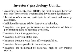 Investors’ psychology Conti…
• According to Kent, et.al. (2001), the most common behavior
that most investors do when making investment decision are:
 Investors often do not participate in all asset and security
categories,
Individual investors exhibit loss-averse behavior,
Investors use past performance as an indicator of future
performance in stock purchase decisions,
Investors trade too aggressively,
Investors behave in status quo,
Investors do not always form efficient portfolios,
Investors behave parallel to each other, and
Investors are influenced by historical high or low trading
stocks.
 