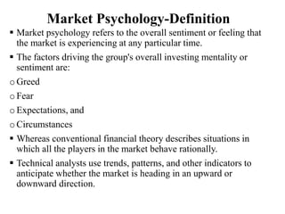 Market Psychology-Definition
 Market psychology refers to the overall sentiment or feeling that
the market is experiencing at any particular time.
 The factors driving the group's overall investing mentality or
sentiment are:
o Greed
o Fear
oExpectations, and
o Circumstances
 Whereas conventional financial theory describes situations in
which all the players in the market behave rationally.
 Technical analysts use trends, patterns, and other indicators to
anticipate whether the market is heading in an upward or
downward direction.
 