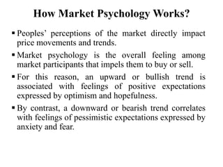 How Market Psychology Works?
 Peoples’ perceptions of the market directly impact
price movements and trends.
 Market psychology is the overall feeling among
market participants that impels them to buy or sell.
 For this reason, an upward or bullish trend is
associated with feelings of positive expectations
expressed by optimism and hopefulness.
 By contrast, a downward or bearish trend correlates
with feelings of pessimistic expectations expressed by
anxiety and fear.
 