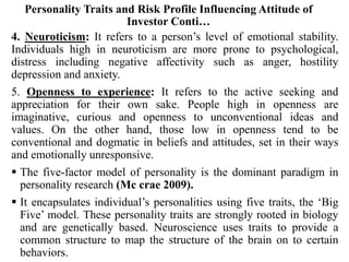 Personality Traits and Risk Profile Influencing Attitude of
Investor Conti…
4. Neuroticism: It refers to a person’s level of emotional stability.
Individuals high in neuroticism are more prone to psychological,
distress including negative affectivity such as anger, hostility
depression and anxiety.
5. Openness to experience: It refers to the active seeking and
appreciation for their own sake. People high in openness are
imaginative, curious and openness to unconventional ideas and
values. On the other hand, those low in openness tend to be
conventional and dogmatic in beliefs and attitudes, set in their ways
and emotionally unresponsive.
 The five-factor model of personality is the dominant paradigm in
personality research (Mc crae 2009).
 It encapsulates individual’s personalities using five traits, the ‘Big
Five’ model. These personality traits are strongly rooted in biology
and are genetically based. Neuroscience uses traits to provide a
common structure to map the structure of the brain on to certain
behaviors.
 