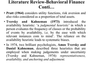 Literature Review-Behavioral Finance
Conti…
• Pratt (1964) considers utility functions, risk aversion and
also risks considered as a proportion of total assets.
• Tversky and Kahneman (1973) introduced the
availability heuristic: ‘a judgmental heuristic’ in which a
person evaluates the frequency of classes or the probability
of events by availability, i.e. by the ease with which
relevant instances com to mind’. The reliance on the
availability heuristic leads to systematic biases.
• In 1974, two brilliant psychologists, Amos Tversky and
Daniel Kahneman, described three heuristics that are
employed when making judgements under uncertainty
(Tversky and Kahneman, 1974): representativeness,
availability, and anchoring and adjustment.
 