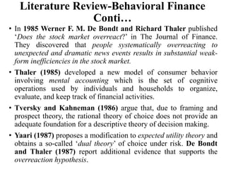 Literature Review-Behavioral Finance
Conti…
• In 1985 Werner F. M. De Bondt and Richard Thaler published
‘Does the stock market overreact?’ in The Journal of Finance.
They discovered that people systematically overreacting to
unexpected and dramatic news events results in substantial weak-
form inefficiencies in the stock market.
• Thaler (1985) developed a new model of consumer behavior
involving mental accounting which is the set of cognitive
operations used by individuals and households to organize,
evaluate, and keep track of financial activities.
• Tversky and Kahneman (1986) argue that, due to framing and
prospect theory, the rational theory of choice does not provide an
adequate foundation for a descriptive theory of decision making.
• Yaari (1987) proposes a modification to expected utility theory and
obtains a so-called ‘dual theory’ of choice under risk. De Bondt
and Thaler (1987) report additional evidence that supports the
overreaction hypothesis.
 