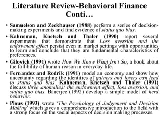 Literature Review-Behavioral Finance
Conti…
• Samuelson and Zeckhauser (1988) perform a series of decision-
making experiments and find evidence of status quo bias.
• Kahneman, Knetsch and Thaler (1990) report several
experiments that demonstrate that Loss aversion and the
endowment effect persist even in market settings with opportunities
to learn and conclude that they are fundamental characteristics of
preferences.
• Gilovich (1991) wrote How We Know What Isn’t So, a book about
the fallibility of human reason in everyday life.
• Fernandez and Rodrik (1991) model an economy and show how
uncertainty regarding the identities of gainers and losers can lead
to status quo bias. Kahneman, Knetsch and Thaler (1991)
discuss three anomalies: the endowment effect, loss aversion, and
status quo bias. Banerjee (1992) develop a simple model of herd
behavior.
• Plous (1993) wrote ‘The Psychology of Judgement and Decision
Making’ which gives a comprehensive introduction to the field with
a strong focus on the social aspects of decision making processes.
 