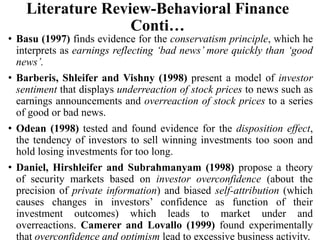 Literature Review-Behavioral Finance
Conti…
• Basu (1997) finds evidence for the conservatism principle, which he
interprets as earnings reflecting ‘bad news’ more quickly than ‘good
news’.
• Barberis, Shleifer and Vishny (1998) present a model of investor
sentiment that displays underreaction of stock prices to news such as
earnings announcements and overreaction of stock prices to a series
of good or bad news.
• Odean (1998) tested and found evidence for the disposition effect,
the tendency of investors to sell winning investments too soon and
hold losing investments for too long.
• Daniel, Hirshleifer and Subrahmanyam (1998) propose a theory
of security markets based on investor overconfidence (about the
precision of private information) and biased self-attribution (which
causes changes in investors’ confidence as function of their
investment outcomes) which leads to market under and
overreactions. Camerer and Lovallo (1999) found experimentally
that overconfidence and optimism lead to excessive business activity.
 