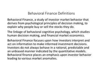 Behavioral Finance Definitions
Behavioral Finance, a study of investor market behavior that
derives from psychological principles of decision making, to
explain why people buy or sell the stocks they do.
The linkage of behavioral cognitive psychology, which studies
human decision making, and financial market economics.
Behavioral Finance focuses upon how investors interpret and
act on information to make informed investment decisions.
Investors do not always behave in a rational, predictable and
an unbiased manner indicated by the quantitative models.
Behavioral finance places an emphasis upon investor behavior
leading to various market anomalies.
 