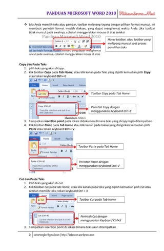  bila Anda memilih teks atau gambar, toolbar melayang-layang dengan pilihan format muncul. ini
     membuat perintah format mudah diakses, yang dapat menghemat waktu Anda. jika toolbar
     tidak muncul pada awalnya, cobalah menggerakkan mouse di atas seleksi

                                                                         Hover toolbar, atau toolbar yang
                                                                         melayang muncul saat proses
                                                                         pemilihan teks




Copy dan Paste Teks
   1. pilih teks yang akan dicopy
   2. klik toolbar Copy pada Tab Home, atau klik kanan pada Teks yang dipilih kemudian pilih Copy
      atau tekan keyboard Ctrl + C




                                                              Toolbar Copy pada Tab Home



                                                              Perintah Copy dengan
                                                              menggunakan Keyboard Ctrl+C


   3. Tempatkan insertion point pada lokasi didokumen dimana teks yang dicopy ingin ditempatkan.
   4. Klik toolbar Paste pada tab Home atau klik kanan pada lokasi yang diinginkan kemudian pilih
      Paste atau tekan keyboard Ctrl + V




                                                   Toolbar Paste pada Tab Home



                                                    Perintah Paste dengan
                                                    menggunakan Keyboard Ctrl+V



Cut dan Paste Teks
   1. Pilih teks yang akan di-cut
   2. Klik toolbar cut pada tab Home, atau klik kanan pada teks yang dipilih kemudian pilih cut atau
       setelah memilih teks, tekan keyboard Ctrl + X

                                                    Toolbar Cut pada Tab Home




                                                     Perintah Cut dengan
                                                     menggunakan Keyboard Ctrl+X

   3. Tempatkan insertion point di lokasi dimana teks akan ditempatkan

       2   victortengker@gmail.com | http://kekeseen.wordpress.com
 