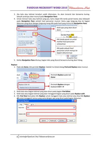 3. Jika kata atau kalimat tersebut sudah ditemukan, itu akan tersorot dan berwarna kuning.
      Sebuah pratinjau akan muncul pada Navigation Pane.
   4. Untuk mencari kata atau kalimat yang pas, kamu dapat klik tanda panah keatas atau kebawah
      pada Navigation Pane setelah hasil pencarian muncul. Kamu juga langsung bisa ke bagian
      dokumen yang dicari dengan langsung meng-klik pada hasil yang muncul di Navigation Pane.

                                                                    Ketik apa yang akan dicari
                                                                    disini




                                                                    Klik tanda panah ini untuk
                                                                    melihat hasil pencarian
                                                                    selanjutnya

                                                                    Klik pada sebuah hasil
                                                                    pencarian untuk menuju ke
                                                                    bagian dokumennya

                                                                                 Navigation Pane
   5. Ketika Navigation Pane ditutup, bagian teks yang disorot berwarna kuning akan hilang.

Replace
   1. Pada tab Home, klik perintah Replace. Setelah itu Kotak dialog Find and Replace akan muncul.



                                                          Perintah Replace pada tab
                                                          Home


                                                          Perintah Replace dengan
                                                          keyboard Ctrl + H

   2. Ketik kata atau bagian kalimat yang akan dicari pada bagian Find What.
   3. Ketik kata atau bagian kalimat yang akan mengganti bagian yang dicari pada Replace with.
   4. Klik Find Next kemudian klik Replace untuk mengganti kata atau kalimat atau bisa klik Replace
      All untuk mengganti semua yang sama dengan apa yang dicari pada bagian dokumen.




      4   victortengker@gmail.com | http://kekeseen.wordpress.com
 