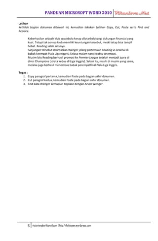 Latihan
Ketiklah bagian dokumen dibawah ini, kemudian lakukan Latihan Copy, Cut, Paste serta Find and
Replace.

      Keberhasilan sebuah klub sepakbola kerap dilatarbelakangi dukungan finansial yang
      kuat. Tetapi tak semua klub memiliki keuntungan tersebut, meski tetap bisa tampil
      hebat. Reading salah satunya.
      Sanjungan tersebut dilontarkan Wenger jelang pertemuan Reading vs Arsenal di
      babak keempat Piala Liga Inggris, Selasa malam nanti waktu setempat.
      Musim lalu Reading berhasil promosi ke Premier League setelah menjadi juara di
      divisi Champions (strata kedua di Liga Inggris). Selain itu, masih di musim yang sama,
      mereka juga berhasil menembus babak perempatfinal Piala Liga Inggris.

Tugas :
   1. Copy paragraf pertama, kemudian Paste pada bagian akhir dokumen.
   2. Cut paragraf kedua, kemudian Paste pada bagian akhir dokumen.
   3. Find kata Wenger kemudian Replace dengan Arsen Wenger.




      5   victortengker@gmail.com | http://kekeseen.wordpress.com
 
