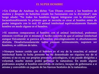 EL SUPER HOMBRE
Un Código de Anahuac ha dicho: "Los Dioses crearon a los hombres de
madera y después de haberlos creado los fusionaron con la divinidad"; más
luego añade: "No todos los hombres logran integrarse con la divinidad“.
Incuestionablemente lo primero que se necesita es crear al hombre antes de
poder integrarlo con lo real. El animal intelectual equivocadamente llamado
hombre en modo alguno es el hombre.
Si nosotros comparamos al hombre con el animal intelectual, podremos
entonces verificar por sí mismos el hecho concreto de que el animal intelectual
aunque físicamente se parezca al hombre, psicológicamente es absolutamente
distinto. Desafortunadamente todos piensan erróneamente, suponen ser
hombres, se califican de tales.
Siempre hemos creído que el hombre es el rey de la creación; el animal
intelectual hasta la fecha presente no ha demostrado ser siquiera rey de sí
mismo; si no es rey sus propios procesos, psicológicos, si no puede dirigirlos a
voluntad, mucho menos podrá gobernar la naturaleza. En modo alguno
podríamos aceptar al hombre convertido en esclavo, incapaz de gobernarse a sí
mismo y convertido en juguete de las fuerzas bestiales de la naturaleza.
 